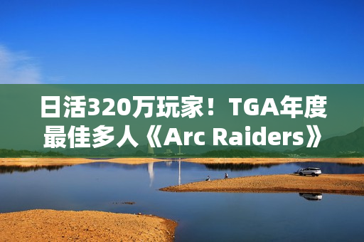 日活320万玩家！TGA年度最佳多人《Arc Raiders》还在创造纪录