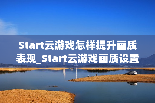 Start云游戏怎样提升画质表现_Start云游戏画质设置与码率调整【技巧】