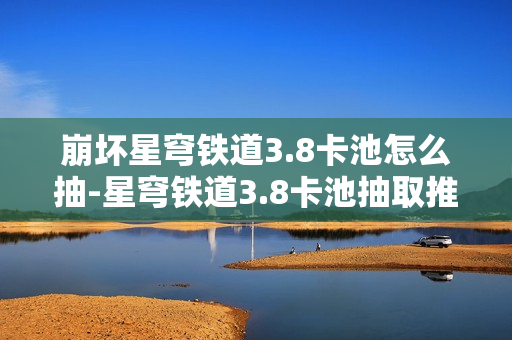 崩坏星穹铁道3.8卡池怎么抽-星穹铁道3.8卡池抽取推荐