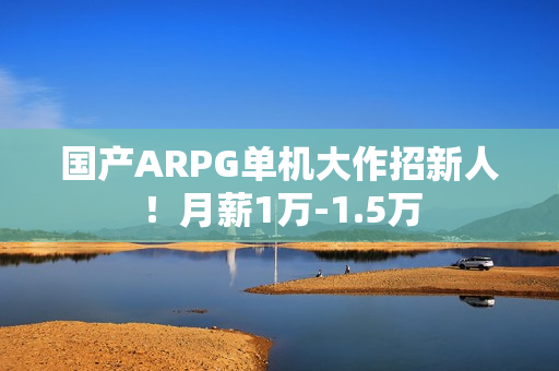 国产ARPG单机大作招新人！月薪1万-1.5万