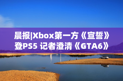 晨报|Xbox第一方《宣誓》登PS5 记者澄清《GTA6》延期传闻
