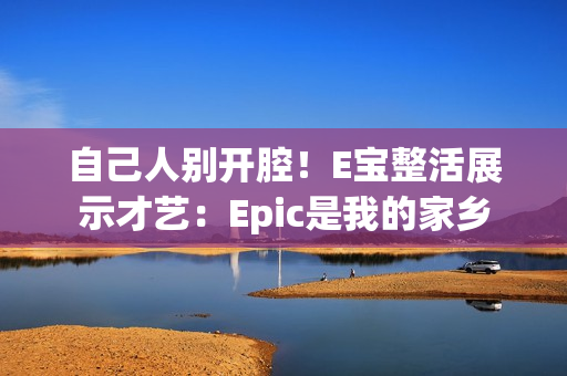 自己人别开腔!E宝整活展示才艺:Epic是我的家乡 自己人别开腔!E宝整活展示才艺:Epic是我的家乡