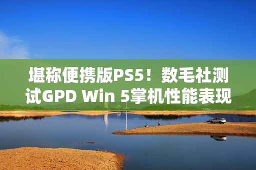 堪称便携版PS5！数毛社测试GPD Win 5掌机性能表现