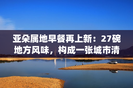 亚朵属地早餐再上新：27碗地方风味，构成一张城市清晨的味觉地图(亚朵at专属早餐)