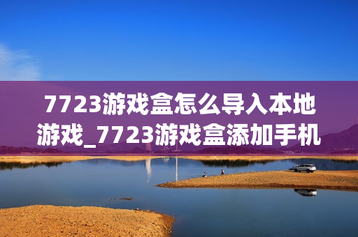 7723游戏盒怎么导入本地游戏_7723游戏盒添加手机已有游戏方法【教程】