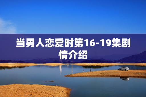 当男人恋爱时第16-19集剧情介绍 当男人恋爱时第16-19集剧情介绍