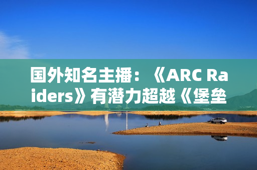 国外知名主播：《ARC Raiders》有潜力超越《堡垒之夜》