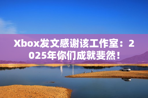Xbox发文感谢该工作室：2025年你们成就斐然！