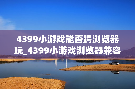 4399小游戏能否跨浏览器玩_4399小游戏浏览器兼容与切换建议【步骤】