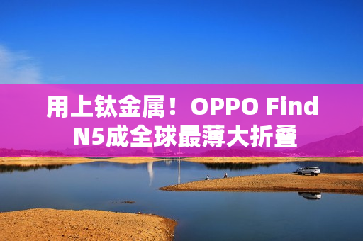 用上钛金属!OPPO Find N5成全球最薄大折叠 用上钛金属!OPPO Find N5成全球最薄大折叠