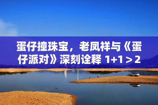 蛋仔撞珠宝，老凤祥与《蛋仔派对》深刻诠释 1+1＞2