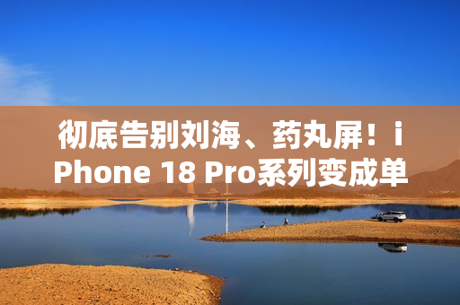 彻底告别刘海、药丸屏！iPhone 18 Pro系列变成单挖孔