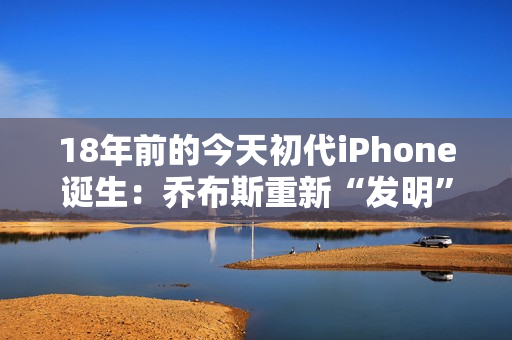 18年前的今天初代iPhone诞生：乔布斯重新“发明”了手机