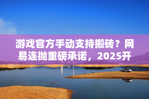 游戏官方手动支持搬砖？网易连抛重磅承诺，2025开年大肉来了