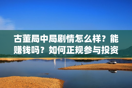 古董局中局剧情怎么样？能赚钱吗？如何正规参与投资？(古董局中局剧情揭秘)