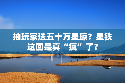 抽玩家送五十万星琼？星铁这回是真“疯”了？