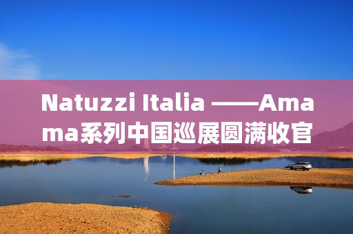 Natuzzi Italia ——Amama系列中国巡展圆满收官：以“Rooted in harmony”连接意式美学与东方生活(natuzziltalia)