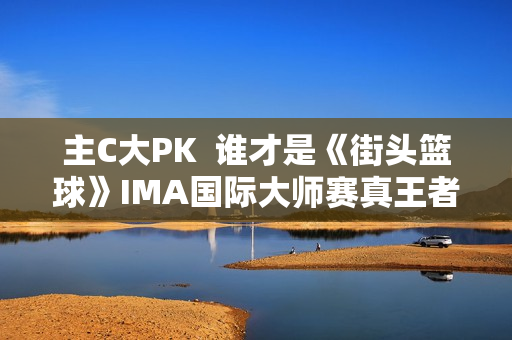 主C大PK  谁才是《街头篮球》IMA国际大师赛真王者？