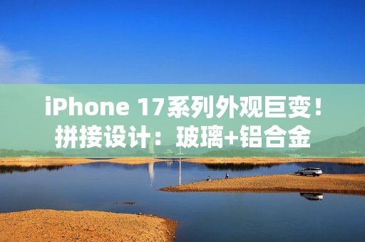 iPhone 17系列外观巨变！拼接设计：玻璃+铝合金