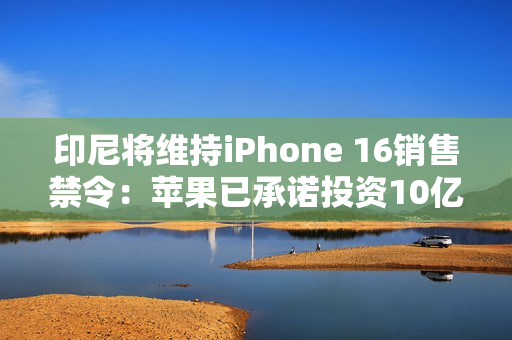 印尼将维持iPhone 16销售禁令：苹果已承诺投资10亿美元