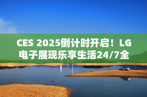 CES 2025倒计时开启！LG电子展现乐享生活24/7全景图
