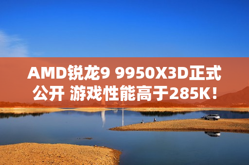 AMD锐龙9 9950X3D正式公开 游戏性能高于285K！