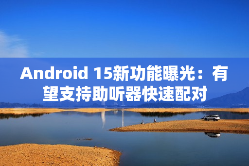 Android 15新功能曝光：有望支持助听器快速配对