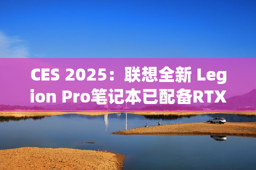 CES 2025：联想全新 Legion Pro笔记本已配备RTX 5090 显卡