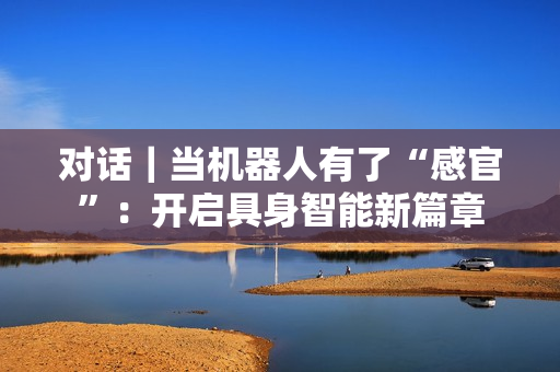 对话|当机器人有了“感官”:开启具身智能新篇章 对话|当机器人有了“感官”:开启具身智能新篇章