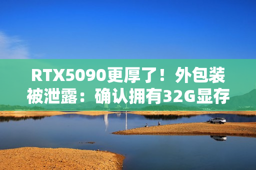RTX5090更厚了！外包装被泄露：确认拥有32G显存！