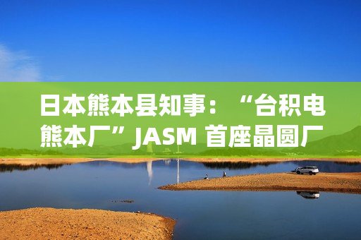 日本熊本县知事：“台积电熊本厂”JASM 首座晶圆厂已投产
