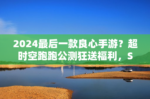 2024最后一款良心手游？超时空跑跑公测狂送福利，S角色登陆就有