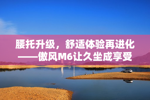 腰托升级，舒适体验再进化——傲风M6让久坐成享受