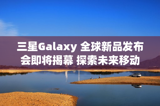 三星Galaxy 全球新品发布会即将揭幕 探索未来移动AI体验