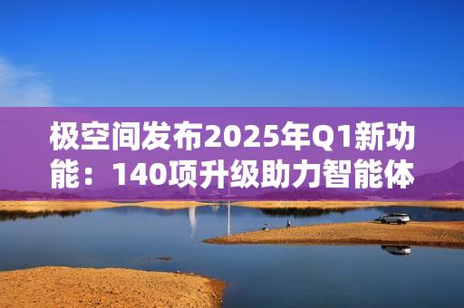 极空间发布2025年Q1新功能：140项升级助力智能体验提升