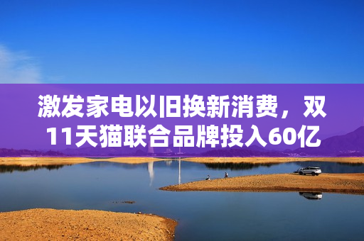 激发家电以旧换新消费,双11天猫联合品牌投入60亿元加码补贴 激发家电以旧换新消费,双11天猫联合品牌投入60亿元加码补贴