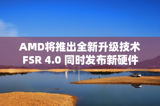 AMD将推出全新升级技术FSR 4.0 同时发布新硬件