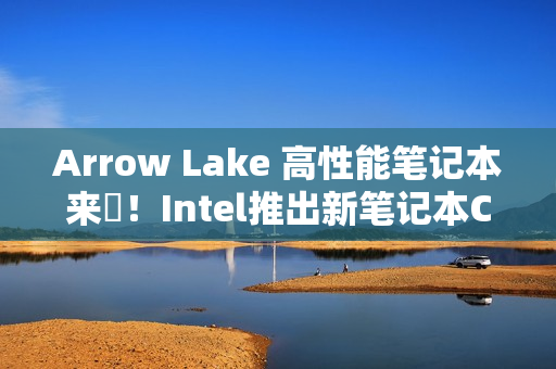 Arrow Lake 高性能笔记本来啰！Intel推出新笔记本CPU
