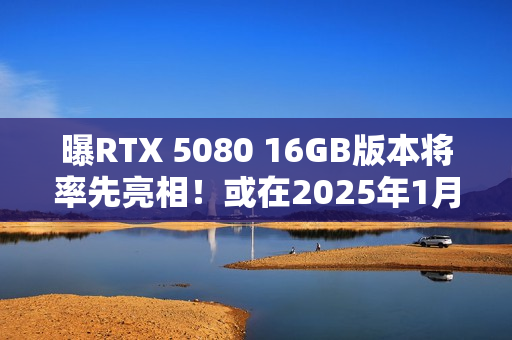 曝RTX 5080 16GB版本将率先亮相！或在2025年1月推出
