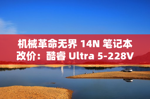 机械革命无界 14N 笔记本改价：酷睿 Ultra 5-228V、32GB+1TB，5999 元