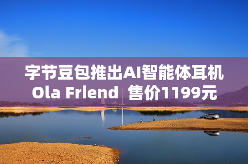 字节豆包推出AI智能体耳机Ola Friend  售价1199元