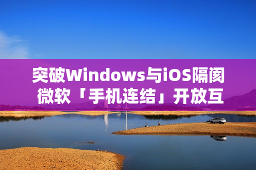 突破Windows与iOS隔阂 微软「手机连结」开放互传档案