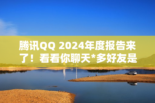 腾讯QQ 2024年度报告来了！看看你聊天*多好友是谁