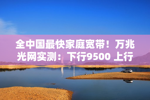 全中国最快家庭宽带！万兆光网实测：下行9500 上行1100