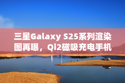 三星Galaxy S25系列渲染图再曝,Qi2磁吸充电手机壳亮相 三星Galaxy S25系列渲染图再曝,Qi2磁吸充电手机壳亮相