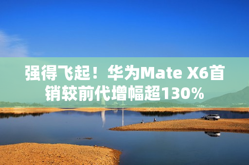 强得飞起！华为Mate X6首销较前代增幅超130%