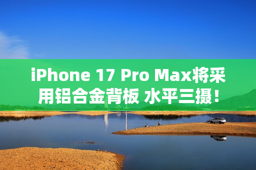 iPhone 17 Pro Max将采用铝合金背板 水平三摄！