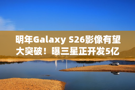 明年Galaxy S26影像有望大突破！曝三星正开发5亿像素感光元件