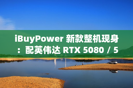 iBuyPower 新款整机现身：配英伟达 RTX 5080 / 5070 Ti 显卡