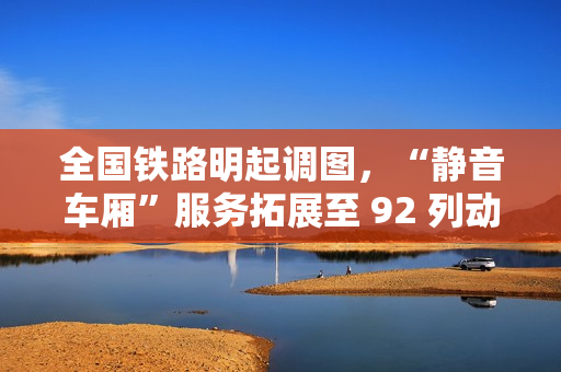 全国铁路明起调图，“静音车厢”服务拓展至 92 列动车组列车